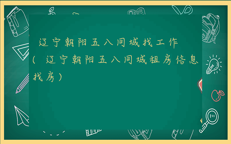 辽宁朝阳五八同城找工作 (辽宁朝阳五八同城租房信息找房)